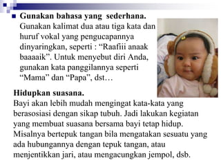  Gunakan bahasa yang sederhana.
Gunakan kalimat dua atau tiga kata dan
huruf vokal yang pengucapannya
dinyaringkan, seperti : “Raafiii anaak
baaaaik”. Untuk menyebut diri Anda,
gunakan kata panggilannya seperti
“Mama” dan “Papa”, dst…
Hidupkan suasana.
Bayi akan lebih mudah mengingat kata-kata yang
berasosiasi dengan sikap tubuh. Jadi lakukan kegiatan
yang membuat suasana bersama bayi tetap hidup.
Misalnya bertepuk tangan bila mengatakan sesuatu yang
ada hubungannya dengan tepuk tangan, atau
menjentikkan jari, atau mengacungkan jempol, dsb.
 