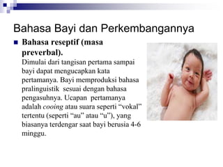 Bahasa Bayi dan Perkembangannya
 Bahasa reseptif (masa
preverbal).
Dimulai dari tangisan pertama sampai
bayi dapat mengucapkan kata
pertamanya. Bayi memproduksi bahasa
pralinguistik sesuai dengan bahasa
pengasuhnya. Ucapan pertamanya
adalah cooing atau suara seperti “vokal”
tertentu (seperti “au” atau “u”), yang
biasanya terdengar saat bayi berusia 4-6
minggu.
 