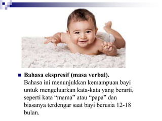  Bahasa ekspresif (masa verbal).
Bahasa ini menunjukkan kemampuan bayi
untuk mengeluarkan kata-kata yang berarti,
seperti kata “mama” atau “papa” dan
biasanya terdengar saat bayi berusia 12-18
bulan.
 