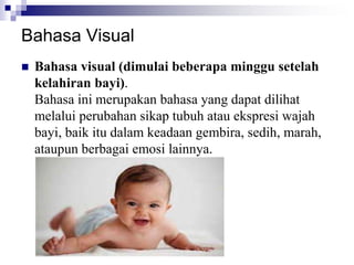  Bahasa visual (dimulai beberapa minggu setelah
kelahiran bayi).
Bahasa ini merupakan bahasa yang dapat dilihat
melalui perubahan sikap tubuh atau ekspresi wajah
bayi, baik itu dalam keadaan gembira, sedih, marah,
ataupun berbagai emosi lainnya.
Bahasa Visual
 