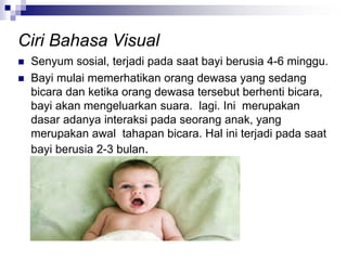  Senyum sosial, terjadi pada saat bayi berusia 4-6 minggu.
 Bayi mulai memerhatikan orang dewasa yang sedang
bicara dan ketika orang dewasa tersebut berhenti bicara,
bayi akan mengeluarkan suara. lagi. Ini merupakan
dasar adanya interaksi pada seorang anak, yang
merupakan awal tahapan bicara. Hal ini terjadi pada saat
bayi berusia 2-3 bulan.
Ciri Bahasa Visual
 