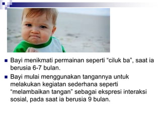  Bayi menikmati permainan seperti “ciluk ba”, saat ia
berusia 6-7 bulan.
 Bayi mulai menggunakan tangannya untuk
melakukan kegiatan sederhana seperti
“melambaikan tangan” sebagai ekspresi interaksi
sosial, pada saat ia berusia 9 bulan.
 