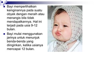  Bayi memperlihatkan
keinginannya pada suatu
obyek dengan meraih atau
menangis bila tidak
mendapatkannya. Hal ini
terjadi pada usia 9-12
bulan.
 Bayi mulai menggunakan
jarinya untuk menunjuk
benda-benda yang
diinginkan, ketika usianya
mencapai 12 bulan.
 