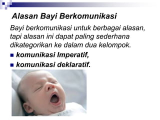 Bayi berkomunikasi untuk berbagai alasan,
tapi alasan ini dapat paling sederhana
dikategorikan ke dalam dua kelompok.
 komunikasi Imperatif,
 komunikasi deklaratif.
Alasan Bayi Berkomunikasi
 