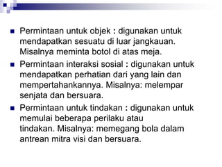  Permintaan untuk objek : digunakan untuk
mendapatkan sesuatu di luar jangkauan.
Misalnya meminta botol di atas meja.
 Permintaan interaksi sosial : digunakan untuk
mendapatkan perhatian dari yang lain dan
mempertahankannya. Misalnya: melempar
senjata dan bersuara.
 Permintaan untuk tindakan : digunakan untuk
memulai beberapa perilaku atau
tindakan. Misalnya: memegang bola dalam
antrean mitra visi dan bersuara.
 