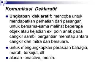  Ungkapan deklaratif: mencoba untuk
mendapatkan perhatian dari pasangan
untuk bersama-sama melihat beberapa
objek atau kejadian ex: poin anak pada
cangkir sambil bergantian menatap antara
cangkir dan mitra dan bersuara.
 untuk mengungkapkan perasaan bahagia,
marah, terkejut, dll
 alasan -enactive, meniru
Komunikasi Deklaratif
 