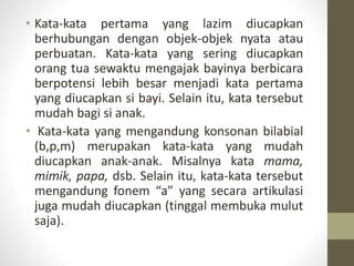 • Kata-kata pertama yang lazim diucapkan
berhubungan dengan objek-objek nyata atau
perbuatan. Kata-kata yang sering diucapkan
orang tua sewaktu mengajak bayinya berbicara
berpotensi lebih besar menjadi kata pertama
yang diucapkan si bayi. Selain itu, kata tersebut
mudah bagi si anak.
• Kata-kata yang mengandung konsonan bilabial
(b,p,m) merupakan kata-kata yang mudah
diucapkan anak-anak. Misalnya kata mama,
mimik, papa, dsb. Selain itu, kata-kata tersebut
mengandung fonem “a” yang secara artikulasi
juga mudah diucapkan (tinggal membuka mulut
saja).
 