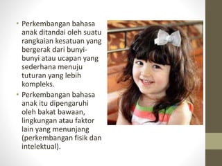 • Perkembangan bahasa
anak ditandai oleh suatu
rangkaian kesatuan yang
bergerak dari bunyi-
bunyi atau ucapan yang
sederhana menuju
tuturan yang lebih
kompleks.
• Perkembangan bahasa
anak itu dipengaruhi
oleh bakat bawaan,
lingkungan atau faktor
lain yang menunjang
(perkembangan fisik dan
intelektual).
 