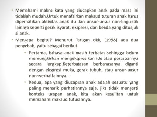 • Memahami makna kata yang diucapkan anak pada masa ini
tidaklah mudah.Untuk menafsirkan maksud tuturan anak harus
diperhatikan aktivitas anak itu dan unsur-unsur non-linguistik
lainnya seperti gerak isyarat, ekspresi, dan benda yang ditunjuk
si anak.
• Mengapa begitu? Menurut Tarigan dkk, (1998) ada dua
penyebab, yaitu sebagai berikut.
• Pertama, bahasa anak masih terbatas sehingga belum
memungkinkan mengekspresikan ide atau perasaannya
secara lengkap.Keterbatasan berbahasanya diganti
dengan ekspresi muka, gerak tubuh, atau unsur-unsur
non¬verbal lainnya.
• Kedua, apa yang diucapkan anak adalah sesuatu yang
paling menarik perhatiannya saja. jika tidak mengerti
konteks ucapan anak, kita akan kesulitan untuk
memahami maksud tuturannya.
 