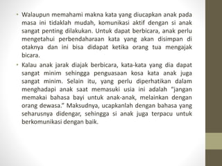 • Walaupun memahami makna kata yang diucapkan anak pada
masa ini tidaklah mudah, komunikasi aktif dengan si anak
sangat penting dilakukan. Untuk dapat berbicara, anak perlu
mengetahui perbendaharaan kata yang akan disimpan di
otaknya dan ini bisa didapat ketika orang tua mengajak
bicara.
• Kalau anak jarak diajak berbicara, kata-kata yang dia dapat
sangat minim sehingga penguasaan kosa kata anak juga
sangat minim. Selain itu, yang perlu diperhatikan dalam
menghadapi anak saat memasuki usia ini adalah “jangan
memakai bahasa bayi untuk anak-anak, melainkan dengan
orang dewasa.” Maksudnya, ucapkanlah dengan bahasa yang
seharusnya didengar, sehingga si anak juga terpacu untuk
berkomunikasi dengan baik.
 