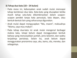3) Tahap dua-kata (18 – 24 bulan)
• Pada masa ini, kebanyakan anak sudah mulai mencapai
tahap kombinasi dua kata. Kata-kata yang diucapkan ketika
masih tahap satu-kata dikombinasikan dalam ucapan-
ucapan pendek tanpa kata penunjuk, kata depan, atau
bentuk-bentuk lain yang seharusnya digunakan.
• Anak mulai dapat mengucapkan “Ma, maem”, maksudnya
“Mama, saya mau makan”.
• Pada tahap dua-kata ini anak mulai mengenal berbagai
makna kata, tetapi belum dapat menggunakan bentuk
bahasa yang menunjukkan jumlah, jenis kelamin, dan waktu
terjadinya peristiwa. Selain itu, anak belum dapat
menggunakan pronomina saya, aku, kamu, dia, mereka, dan
sebagainya.
 
