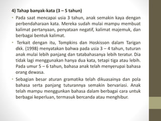 4) Tahap banyak-kata (3 – 5 tahun)
• Pada saat mencapai usia 3 tahun, anak semakin kaya dengan
perbendaharaan kata. Mereka sudah mulai mampu membuat
kalimat pertanyaan, penyataan negatif, kalimat majemuk, dan
berbagai bentuk kalimat.
• Terkait dengan itu, Tompkins dan Hoskisson dalam Tarigan
dkk. (1998) menyatakan bahwa pada usia 3 – 4 tahun, tuturan
anak mulai lebih panjang dan tatabahasanya lebih teratur. Dia
tidak lagi menggunakan hanya dua kata, tetapi tiga atau lebih.
Pada umur 5 – 6 tahun, bahasa anak telah menyerupai bahasa
orang dewasa.
• Sebagian besar aturan gramatika telah dikuasainya dan pola
bahasa serta panjang tuturannya semakin bervariasi. Anak
telah mampu menggunkan bahasa dalam berbagai cara untuk
berbagai keperluan, termasuk bercanda atau menghibur.
 