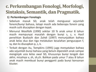 c. PerkembanganFonologi, Morfologi,
Sintaksis, Semantik, dan Pragmatik.
1) Perkembangan Fonologis
• Sebelum masuk SD, anak telah menguasai sejumlah
fonem/bunyi bahasa, tetapi masih ada beberapa fonem yang
masih sulit diucapkan dengan tepat.
• Menurut Woolfolk (1990) sekitar 10 % anak umur 8 tahun
masih mempunyai masalah dengan bunyi s, z, v. Hasil
penelitian Budiasih dan Zuhdi (1997) menunjukkan bahwa
anak kelas dua dan tiga melakukan kesalahan pengucapan f,
sy, dan ks diucapkan p, s, k.
• Terkait dengan itu, Tompkins (1995) juga menyatakan bahwa
ada sejumlah bunyi bahasa yang belum diperoleh anak sampai
menginjak usia kelas awal SD, khususnya bunyi tengah dan
akhir, misalnya v, zh, sh,ch. Bahkan pada umur 7 atau 8 tahun
anak masih membuat bunyi pengganti pada bunyi konsonan
kluster.
 