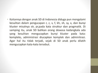 • Kaitannya dengan anak SD di Indonesia diduga pun mengalami
kesulitan dalam pengucapan r, z, v, f, kh, sh, sy, x, dan bunyi
kluster misalnya str, pr,pada kata struktur dan pragmatik. Di
samping itu, anak SD bahkan orang dewasa kadangkala ada
yang kesulitan mengucapkan bunyi kluster pada kata:
kompleks, administrasi diucapkan komplek dan adminitrasi.
Agar hal itu tidak terjadi, sejak di SD anak perlu dilatih
mengucapkan kata-kata tersebut.
 