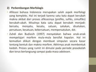 2) Perkembangan Morfologis
• Afiksasi bahasa Indonesia merupakan salah aspek morfologi
yang kompleks. Hal ini terjadi karena satu kata dapat berubah
makna akibat dari proses afiksasinya (prefiks, sufiks, simulfiks)
berubah-ubah. Misalnya kata satu dapat berubah menjadi:
bersatu, menyatu, kesatu, satuan, satukan, disatukan,
persatuan, kesatuan, kebersatuan, mempersatukan, dst.
• Zuhdi dan Budiasih (1997) menyatakan bahwa anak-anak
mempelajari morfem mula-mula bersifat hapalan. Hal ini
kemudian diikuti dengan membuat simpulan secara kasar
tentang bentuk dan makna morfem. Akhirnya anak membentuk
kaidah. Proses yang rumit ini dimulai pada periode prasekolah
dan terus berlangsung sampai pada masa adolesen.
 