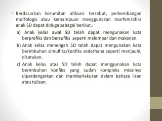 • Berdasarkan kerumitan afiksasi tersebut, perkembangan
morfologis atau kemampuan menggunakan morfem/afiks
anak SD dapat diduga sebagai berikut.:
a) Anak kelas awal SD telah dapat mengunakan kata
berprefiks dan bersufiks seperti melempar dan makanan.
b) Anak kelas menengah SD telah dapat mengunakan kata
berimbuhan simulfiks/konfiks sederhana seperti menjauhi,
disatukan.
c) Anak kelas atas SD telah dapat menggunakan kata
berimbuhan konfiks yang sudah kompleks misalnya
diperdengarkan dan memberlakukan dalam bahasa lisan
atau tulisan.
 