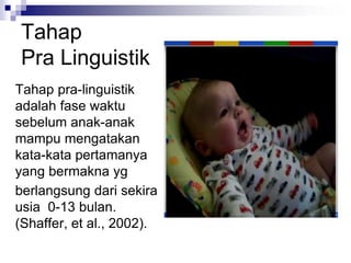 Tahap
Pra Linguistik
Tahap pra-linguistik
adalah fase waktu
sebelum anak-anak
mampu mengatakan
kata-kata pertamanya
yang bermakna yg
berlangsung dari sekira
usia 0-13 bulan.
(Shaffer, et al., 2002).
 