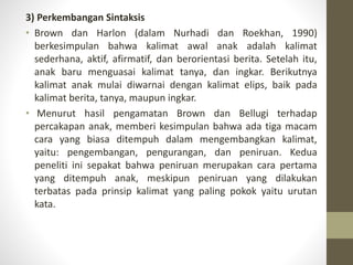 3) Perkembangan Sintaksis
• Brown dan Harlon (dalam Nurhadi dan Roekhan, 1990)
berkesimpulan bahwa kalimat awal anak adalah kalimat
sederhana, aktif, afirmatif, dan berorientasi berita. Setelah itu,
anak baru menguasai kalimat tanya, dan ingkar. Berikutnya
kalimat anak mulai diwarnai dengan kalimat elips, baik pada
kalimat berita, tanya, maupun ingkar.
• Menurut hasil pengamatan Brown dan Bellugi terhadap
percakapan anak, memberi kesimpulan bahwa ada tiga macam
cara yang biasa ditempuh dalam mengembangkan kalimat,
yaitu: pengembangan, pengurangan, dan peniruan. Kedua
peneliti ini sepakat bahwa peniruan merupakan cara pertama
yang ditempuh anak, meskipun peniruan yang dilakukan
terbatas pada prinsip kalimat yang paling pokok yaitu urutan
kata.
 