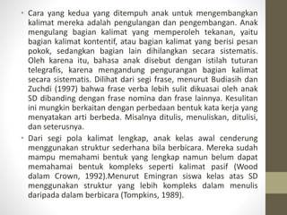 • Cara yang kedua yang ditempuh anak untuk mengembangkan
kalimat mereka adalah pengulangan dan pengembangan. Anak
mengulang bagian kalimat yang memperoleh tekanan, yaitu
bagian kalimat kontentif, atau bagian kalimat yang berisi pesan
pokok, sedangkan bagian lain dihilangkan secara sistematis.
Oleh karena itu, bahasa anak disebut dengan istilah tuturan
telegrafis, karena mengandung pengurangan bagian kalimat
secara sistematis. Dilihat dari segi frase, menurut Budiasih dan
Zuchdi (1997) bahwa frase verba lebih sulit dikuasai oleh anak
SD dibanding dengan frase nomina dan frase lainnya. Kesulitan
ini mungkin berkaitan dengan perbedaan bentuk kata kerja yang
menyatakan arti berbeda. Misalnya ditulis, menuliskan, ditulisi,
dan seterusnya.
• Dari segi pola kalimat lengkap, anak kelas awal cenderung
menggunakan struktur sederhana bila berbicara. Mereka sudah
mampu memahami bentuk yang lengkap namun belum dapat
memahamai bentuk kompleks seperti kalimat pasif (Wood
dalam Crown, 1992).Menurut Emingran siswa kelas atas SD
menggunakan struktur yang lebih kompleks dalam menulis
daripada dalam berbicara (Tompkins, 1989).
 