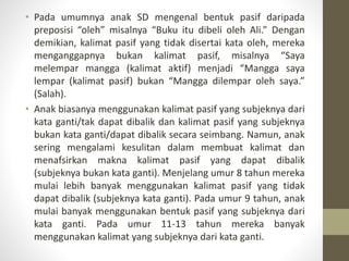 • Pada umumnya anak SD mengenal bentuk pasif daripada
preposisi “oleh” misalnya “Buku itu dibeli oleh Ali.” Dengan
demikian, kalimat pasif yang tidak disertai kata oleh, mereka
menganggapnya bukan kalimat pasif, misalnya “Saya
melempar mangga (kalimat aktif) menjadi “Mangga saya
lempar (kalimat pasif) bukan “Mangga dilempar oleh saya.”
(Salah).
• Anak biasanya menggunakan kalimat pasif yang subjeknya dari
kata ganti/tak dapat dibalik dan kalimat pasif yang subjeknya
bukan kata ganti/dapat dibalik secara seimbang. Namun, anak
sering mengalami kesulitan dalam membuat kalimat dan
menafsirkan makna kalimat pasif yang dapat dibalik
(subjeknya bukan kata ganti). Menjelang umur 8 tahun mereka
mulai lebih banyak menggunakan kalimat pasif yang tidak
dapat dibalik (subjeknya kata ganti). Pada umur 9 tahun, anak
mulai banyak menggunakan bentuk pasif yang subjeknya dari
kata ganti. Pada umur 11-13 tahun mereka banyak
menggunakan kalimat yang subjeknya dari kata ganti.
 