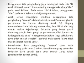 • Penggunaan kata penghubung juga meningkat pada usia SD.
Anak di bawah umur 11 tahun sering menggunakan kata “dan”
pada awal kalimat. Pada umur 11¬14 tahun, penggunaan
“dan” pada awal kalimat mulai jarang muncul.
• Anak sering mengalami kesulitan penggunaan kata
penghubung “karena”: dalam kalimat, seperti Saya menghadiri
pertemuan itu karena diundang Anak SD bingung
membedakan kata hubung karena, dan, lalu dilihat dari segi
urutan waktu kejadiannya. Susunan yang benar yakni,
diundang dahulu baru pergi ke pertemuan. Oleh karena itu
kadangkala ada anak TK yang mengucapkan “Saya sakit karena
saya tidak masuk sekolah” padahal maksudnya “Saya tidak
masuk sekolah karena sakit.”.
• Pemahaman kata penghubung “karena“ baru mulai
berkembang pada umur 7 tahun. Pemahaman yang benar dan
konsisten baru terjadi pada umur sekitar 10-11 tahun
(Budiasih dan Zuchdi, 1997).
 