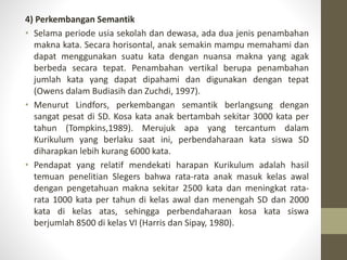 4) Perkembangan Semantik
• Selama periode usia sekolah dan dewasa, ada dua jenis penambahan
makna kata. Secara horisontal, anak semakin mampu memahami dan
dapat menggunakan suatu kata dengan nuansa makna yang agak
berbeda secara tepat. Penambahan vertikal berupa penambahan
jumlah kata yang dapat dipahami dan digunakan dengan tepat
(Owens dalam Budiasih dan Zuchdi, 1997).
• Menurut Lindfors, perkembangan semantik berlangsung dengan
sangat pesat di SD. Kosa kata anak bertambah sekitar 3000 kata per
tahun (Tompkins,1989). Merujuk apa yang tercantum dalam
Kurikulum yang berlaku saat ini, perbendaharaan kata siswa SD
diharapkan lebih kurang 6000 kata.
• Pendapat yang relatif mendekati harapan Kurikulum adalah hasil
temuan penelitian Slegers bahwa rata-rata anak masuk kelas awal
dengan pengetahuan makna sekitar 2500 kata dan meningkat rata-
rata 1000 kata per tahun di kelas awal dan menengah SD dan 2000
kata di kelas atas, sehingga perbendaharaan kosa kata siswa
berjumlah 8500 di kelas VI (Harris dan Sipay, 1980).
 