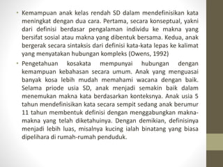 • Kemampuan anak kelas rendah SD dalam mendefinisikan kata
meningkat dengan dua cara. Pertama, secara konseptual, yakni
dari definisi berdasar pengalaman individu ke makna yang
bersifat sosial atau makna yang dibentuk bersama. Kedua, anak
bergerak secara sintaksis dari definisi kata-kata lepas ke kalimat
yang menyatakan hubungan kompleks (Owens, 1992)
• Pengetahuan kosakata mempunyai hubungan dengan
kemampuan kebahasan secara umum. Anak yang menguasai
banyak kosa lebih mudah memahami wacana dengan baik.
Selama priode usia SD, anak menjadi semakin baik dalam
menemukan makna kata berdasarkan konteksnya. Anak usia 5
tahun mendefinisikan kata secara sempit sedang anak berumur
11 tahun membentuk definisi dengan menggabungkan makna-
makna yang telah diketahuinya. Dengan demikian, definisinya
menjadi lebih luas, misalnya kucing ialah binatang yang biasa
dipelihara di rumah-rumah penduduk.
 