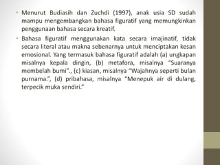 • Menurut Budiasih dan Zuchdi (1997), anak usia SD sudah
mampu mengembangkan bahasa figuratif yang memungkinkan
penggunaan bahasa secara kreatif.
• Bahasa figuratif menggunakan kata secara imajinatif, tidak
secara literal atau makna sebenarnya untuk menciptakan kesan
emosional. Yang termasuk bahasa figuratif adalah (a) ungkapan
misalnya kepala dingin, (b) metafora, misalnya “Suaranya
membelah bumi”., (c) kiasan, misalnya “Wajahnya seperti bulan
purnama.”, (d) pribahasa, misalnya “Menepuk air di dulang,
terpecik muka sendiri.”
 