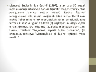 • Menurut Budiasih dan Zuchdi (1997), anak usia SD sudah
mampu mengembangkan bahasa figuratif yang memungkinkan
penggunaan bahasa secara kreatif. Bahasa figuratif
menggunakan kata secara imajinatif, tidak secara literal atau
makna sebenarnya untuk menciptakan kesan emosional. Yang
termasuk bahasa figuratif adalah (a) ungkapan misalnya kepala
dingin, (b) metafora, misalnya “Suaranya membelah bumi”., (c)
kiasan, misalnya “Wajahnya seperti bulan purnama.”, (d)
pribahasa, misalnya “Menepuk air di dulang, terpecik muka
sendiri.”
 