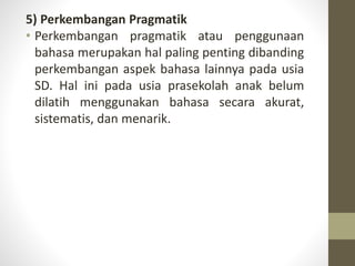 5) Perkembangan Pragmatik
• Perkembangan pragmatik atau penggunaan
bahasa merupakan hal paling penting dibanding
perkembangan aspek bahasa lainnya pada usia
SD. Hal ini pada usia prasekolah anak belum
dilatih menggunakan bahasa secara akurat,
sistematis, dan menarik.
 