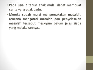 • Pada usia 7 tahun anak mulai dapat membuat
cerita yang agak padu.
• Mereka sudah mulai mengemukakan masalah,
rencana mengatasi masalah dan penyelesaian
masalah tersebut meskipun belum jelas siapa
yang melakukannya..
 