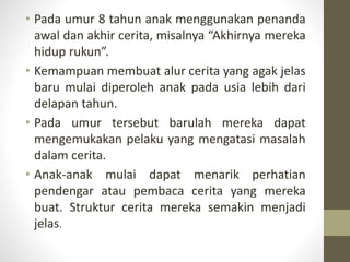 • Pada umur 8 tahun anak menggunakan penanda
awal dan akhir cerita, misalnya “Akhirnya mereka
hidup rukun”.
• Kemampuan membuat alur cerita yang agak jelas
baru mulai diperoleh anak pada usia lebih dari
delapan tahun.
• Pada umur tersebut barulah mereka dapat
mengemukakan pelaku yang mengatasi masalah
dalam cerita.
• Anak-anak mulai dapat menarik perhatian
pendengar atau pembaca cerita yang mereka
buat. Struktur cerita mereka semakin menjadi
jelas.
 