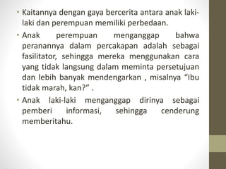 • Kaitannya dengan gaya bercerita antara anak laki-
laki dan perempuan memiliki perbedaan.
• Anak perempuan menganggap bahwa
peranannya dalam percakapan adalah sebagai
fasilitator, sehingga mereka menggunakan cara
yang tidak langsung dalam meminta persetujuan
dan lebih banyak mendengarkan , misalnya “Ibu
tidak marah, kan?” .
• Anak laki-laki menganggap dirinya sebagai
pemberi informasi, sehingga cenderung
memberitahu.
 