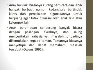 • Anak laki-laki biasanya kurang berbicara dan lebih
banyak berbuat namun kadangkala bertindak
keras dan percakapan digunakannya untuk
berjuang agar tidak dikuasai oleh anak lain atau
kelompok lain.
• Anak perempuan cenderung banyak bicara
dengan pasangan akrabnya, dan saling
menceritakan rahasianya, masalah pribadinya
dikemukakan kepada teman. Temannya biasanya
menyetujui dan dapat memahami masalah
tersebut (Owens,1992).
 