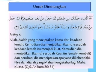 Artinya:
Allah,dialahyangmenciptakankamudari keadaan
lemah, Kemudian dia menjadikan(kamu) sesudah
keadaanlemah itu menjadikuat,Kemudiandia
menjadikan(kamu) sesudah Kuatitulemah (kembali)
danberuban.diamenciptakanapayangdikehendaki-
Nyadan dialahyangMahamengetahuilagi Maha
Kuasa.(Q.S. Ar-Rum30:54)
UntukDirenungkan
 