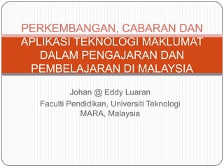 Johan @ Eddy Luaran
Faculti Pendidikan, Universiti Teknologi
MARA, Malaysia
PERKEMBANGAN, CABARAN DAN
APLIKASI TEKNOLOGI MAKLUMAT
DALAM PENGAJARAN DAN
PEMBELAJARAN DI MALAYSIA
 
