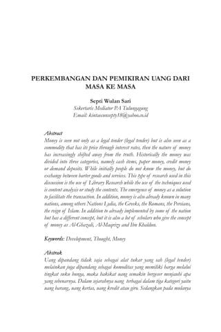PERKEMBANGAN DAN PEMIKIRAN UANG DARI
MASA KE MASA
Septi Wulan Sari
Sekertaris Mediator PA Tulungagung
Email: kintaecunsepty18@yahoo.co.id
Abstract
Money is seen not only as a legal tender (legal tender) but is also seen as a
commodity that has its price through interest rates, then the nature of money
has increasingly shifted away from the truth. Historically the money was
divided into three categories, namely cash items, paper money, credit money
or demand deposits. While initially people do not know the money, but do
exchange between barter goods and services. This type of research used in this
discussion is the use of Library Research while the use of the techniques used
is content analysis or study the contents. The emergence of money as a solution
to facilitate the transaction. In addition, money is also already known in many
nations, among others Nations Lydia, the Greeks, the Romans, the Persians,
the reign of Islam. In addition to already implemented by some of the nation
but has a different concept, but it is also a lot of scholars who give the concept
of money as Al-Ghazali, Al-Maqrizy and Ibn Khaldun.
Keywords: Development, Thought, Money
Abstrak
Uang dipandang tidak saja sebagai alat tukar yang sah (legal tender)
melainkan juga dipandang sebagai komoditas yang memiliki harga melalui
tingkat suku bunga, maka hakikat uang semakin bergeser menjauhi apa
yang sebenarnya. Dalam sejarahnya uang terbagai dalam tiga kategori yaitu
uang barang, uang kertas, uang kredit atau giro. Sedangkan pada mulanya
 