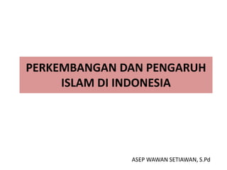 PERKEMBANGAN DAN PENGARUH 
ISLAM DI INDONESIA 
ASEP WAWAN SETIAWAN, S.Pd 
 