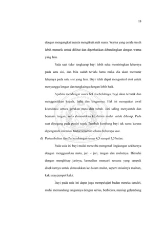 19 

 



       dengan mengangkat kepala mengikuti arah suara. Warna yang cerah masih

       lebih menarik untuk dilihat dan diperhatikan dibandingkan dengan warna

       yang lain.

              Pada saat tidur tengkurap bayi lebih suka memiringkan lehernya

       pada satu sisi, dan bila sudah terlalu lama maka dia akan memutar

       lehernya pada satu sisi yang lain. Bayi telah dapat mengontrol otot untuk

       menyangga lengan dan tungkainya dengan lebih baik.

              Apabila mendengar suara bel disebelahnya, bayi akan tertarik dan

       menggerakkan kepala, bahu dan lengannya. Hal ini merupakan awal

       koordinasi antara gerakan mata dan tubuh. Jari saling menyentuh dan

       bermain tangan, serta dimasukkan ke dalam mulut untuk dihisap. Pada

       saat dipegang pada posisi tegak Tumbuh kembang bayi tak sama karena

       dipengaruhi interaksi faktor tersebut selama beberapa saat.

    d) Pertumbuhan dan Perkembangan umur 4,5 sampai 5,5 bulan.

              Pada usia ini bayi mulai mencoba mengenal lingkungan sekitarnya

       dengan menggunakan mata, jari – jari, tangan dan mulutnya. Dimulai

       dengan menghisap jarinya, kemudian mencari sesuatu yang tampak

       disekitarnya untuk dimasukkan ke dalam mulut, seperti misalnya mainan,

       kaki atau jempol kaki.

              Bayi pada usia ini dapat juga mempelajari badan mereka sendiri,

       mulai memandang tangannya dengan serius, berbicara, meniup gelembung




 
 