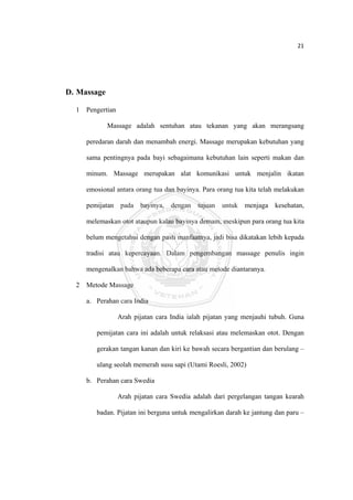 21 

 




D. Massage

    1 Pengertian

              Massage adalah sentuhan atau tekanan yang akan merangsang

       peredaran darah dan menambah energi. Massage merupakan kebutuhan yang

       sama pentingnya pada bayi sebagaimana kebutuhan lain seperti makan dan

       minum. Massage merupakan alat komunikasi untuk menjalin ikatan

       emosional antara orang tua dan bayinya. Para orang tua kita telah melakukan

       pemijatan pada bayinya, dengan tujuan untuk menjaga kesehatan,

       melemaskan otot ataupun kalau bayinya demam, meskipun para orang tua kita

       belum mengetahui dengan pasti manfaatnya, jadi bisa dikatakan lebih kepada

       tradisi atau kepercayaan. Dalam pengembangan massage penulis ingin

       mengenalkan bahwa ada beberapa cara atau metode diantaranya.

    2 Metode Massage

       a. Perahan cara India

                   Arah pijatan cara India ialah pijatan yang menjauhi tubuh. Guna

          pemijatan cara ini adalah untuk relaksasi atau melemaskan otot. Dengan

          gerakan tangan kanan dan kiri ke bawah secara bergantian dan berulang –

          ulang seolah memerah susu sapi (Utami Roesli, 2002)

       b. Perahan cara Swedia

                   Arah pijatan cara Swedia adalah dari pergelangan tangan kearah

          badan. Pijatan ini berguna untuk mengalirkan darah ke jantung dan paru –




 
 