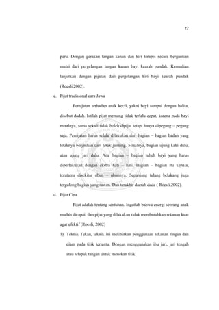 22 

 



       paru. Dengan gerakan tangan kanan dan kiri terapis secara bergantian

       mulai dari pergelangan tangan kanan bayi kearah pundak. Kemudian

       lanjutkan dengan pijatan dari pergelangan kiri bayi kearah pundak

       (Roesli.2002).

    c. Pijat tradisional cara Jawa

               Pemijatan terhadap anak kecil, yakni bayi sampai dengan balita,

       disebut dadah. Istilah pijat memang tidak terlalu cepat, karena pada bayi

       misalnya, sama sekali tidak boleh dipijat tetapi hanya dipegang – pegang

       saja. Pemijatan harus selalu dilakukan dari bagian – bagian badan yang

       letaknya berjauhan dari letak jantung. Misalnya, bagian ujung kaki dulu,

       atau ujung jari dulu. Ada bagian – bagian tubuh bayi yang harus

       diperlakukan dengan ekstra hati – hati. Bagian – bagian itu kepala,

       terutama disekitar ubun – ubunnya. Sepanjang tulang belakang juga

       tergolong bagian yang rawan. Dan terakhir daerah dada ( Roesli.2002).

    d. Pijat Cina

               Pijat adalah tentang sentuhan. Ingatlah bahwa energi seorang anak

       mudah dicapai, dan pijat yang dilakukan tidak membutuhkan tekanan kuat

       agar efektif (Roesli, 2002)

       1) Teknik Tekan, teknik ini melibatkan penggunaan tekanan ringan dan

           diam pada titik tertentu. Dengan menggunakan ibu jari, jari tengah

           atau telapak tangan untuk menekan titik




 
 