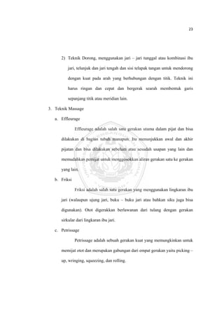 23 

 



          2) Teknik Dorong, menggunakan jari – jari tunggal atau kombinasi ibu

              jari, telunjuk dan jari tengah dan sisi telapak tangan untuk mendorong

              dengan kuat pada arah yang berhubungan dengan titik. Teknik ini

              harus ringan dan cepat dan bergerak searah membentuk garis

              sepanjang titik atau meridian lain.

    3. Teknik Massage

       a. Effleurage

                   Effleurage adalah salah satu gerakan utama dalam pijat dan bisa

          dilakukan di bagian tubuh manapun. Itu menunjukkan awal dan akhir

          pijatan dan bisa dilakukan sebelum atau sesudah usapan yang lain dan

          memudahkan pemijat untuk menggosokkan aliran gerakan satu ke gerakan

          yang lain.

       b. Friksi

                   Friksi adalah salah satu gerakan yang menggunakan lingkaran ibu

          jari (walaupun ujung jari, buku – buku jari atau bahkan siku juga bisa

          digunakan). Otot digerakkan berlawanan dari tulang dengan gerakan

          sirkular dari lingkaran ibu jari.

       c. Petrissage

                   Petrissage adalah sebuah gerakan kuat yang memungkinkan untuk

          memijat otot dan merupakan gabungan dari empat gerakan yaitu picking –

          up, wringing, squeezing, dan rolling.




 
 