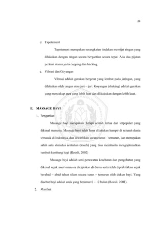 24 

 



         d. Tapotement

                     Tapotement merupakan serangkaian tindakan memijat ringan yang

            dilakukan dengan tangan secara bergantian secara tepat. Ada dua pijatan

            perkusi utama yaitu cupping dan hacking.

         e. Vibrasi dan Goyangan

                     Vibrasi adalah gerakan bergetar yang lembut pada jaringan, yang

            dilakukan oleh tangan atau jari – jari. Goyangan (shaking) adalah gerakan

            yang mencakup area yang lebih luas dan dlikakukan dengan lebih kuat.



E. MASSAGE BAYI

     1. Pengertian

                Massage bayi merupakan Terapi sentuh tertua dan terpopuler yang

         dikenal manusia. Massage bayi telah lama dilakukan hampir di seluruh dunia

         temasuk di Indonesia, dan diwariskan secara turun – temurun, dan merupakan

         salah satu stimulus sentuhan (touch) yang bisa membantu mengoptimalkan

         tumbuh kembang bayi (Roesli, 2002)

                Massage bayi adalah seni perawatan kesehatan dan pengobatan yang

         dikenal sejak awal manusia diciptakan di dunia serta telah dipraktikkan sejak

         berabad – abad tahun silam secara turun – temurun oleh dukun bayi. Yang

         disebut bayi adalah anak yang berumur 0 – 12 bulan (Roesli, 2001).

    2.   Manfaat




 
 