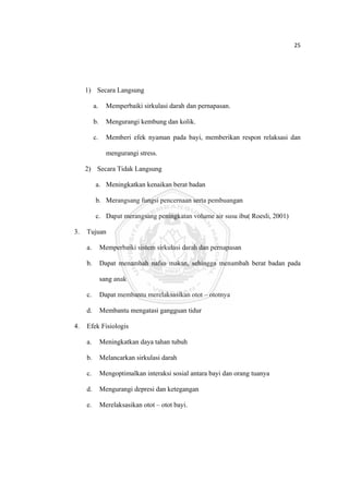 25 

 



         1) Secara Langsung

              a.     Memperbaiki sirkulasi darah dan pernapasan.

              b.     Mengurangi kembung dan kolik.

              c.     Memberi efek nyaman pada bayi, memberikan respon relaksasi dan

                     mengurangi stress.

         2) Secara Tidak Langsung

              a. Meningkatkan kenaikan berat badan

              b. Merangsang fungsi pencernaan serta pembuangan

              c. Dapat merangsang peningkatan volume air susu ibu( Roesli, 2001)

    3.   Tujuan

         a.        Memperbaiki sistem sirkulasi darah dan pernapasan

         b.        Dapat menambah nafsu makan, sehingga menambah berat badan pada

                   sang anak

         c.        Dapat membantu merelaksasikan otot – ototnya

         d.        Membantu mengatasi gangguan tidur

    4.   Efek Fisiologis

         a.        Meningkatkan daya tahan tubuh

         b.        Melancarkan sirkulasi darah

         c.        Mengoptimalkan interaksi sosial antara bayi dan orang tuanya

         d.        Mengurangi depresi dan ketegangan

         e.        Merelaksasikan otot – otot bayi.




 
 
