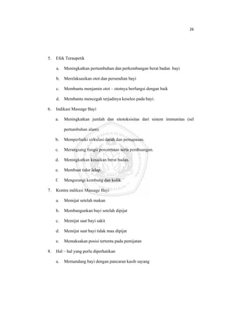 26 

 



    5.   Efek Teraupetik

         a.   Meningkatkan pertumbuhan dan perkembangan berat badan bayi

         b.   Merelaksasikan otot dan persendian bayi

         c.   Membantu menjamin otot – ototnya berfungsi dengan baik

         d.   Membantu mencegah terjadinya keseleo pada bayi.

    6.   Indikasi Massage Bayi

         a.   Meningkatkan jumlah dan sitotoksisitas dari sistem immunitas (sel

              pertumbuhan alam).

         b.   Memperbaiki sirkulasi darah dan pernapasan.

         c.   Merangsang fungsi pencernaan serta pembuangan.

         d.   Meningkatkan kenaikan berat badan.

         e.   Membuat tidur lelap.

         f.   Mengurangi kembung dan kolik.

    7.   Kontra indikasi Massage Bayi

         a.   Memijat setelah makan

         b.   Membangunkan bayi setelah dipijat

         c.   Memijat saat bayi sakit

         d.   Memijat saat bayi tidak mau dipijat

         e.   Memaksakan posisi tertentu pada pemijatan

    8.   Hal – hal yang perlu diperhatikan

         a.   Memandang bayi dengan pancaran kasih sayang




 
 