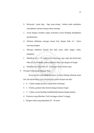 27 

 



         b.   Bernyanyi / putar lagu – lagu yang tenang / lembut untuk membantu

              menciptakan suasana tenang selama massage

         c.   Awali dengan sentuhan ringan, kemudian secara bertahap ditingkatkan

              penekanannya.

         d.   Sebelum dilakukan massage lumuri bayi dengan baby oil / lotion

              sesering mungkin

         e.   Massage sebaiknya diawali dari kaki, perut, dada, tangan, muka,

              punggung

         f.   Mandikan bayi ± 30 menit setelah dimassage agar segar dan bersih dari

              baby oil jika dilakukan pada malam hari dilap saja dengan air hangat

         g.   Hindarkan bayi dari baby oil / lotion agar tidak terkena mata.

    9.   Prosedur Pelaksanaan Massage Bayi

                Setiap gerakan pada tahap pemijatan ini dapat diulang sebanyak enam

         kali, dan diperhatikan juga cara pemijatan sesuai dengan usia bayi

         a. 0 – 1 bulan, dengan gerakan usapan halus (stroking)

         b. 1 – 6 bulan, gerakan halus disertai dengan tekanan ringan

         c. 3 – 3 tahun, secara bertahap tambahkanlah tekanan dengan ditekan.

         d. Frekuensi yang diberikan 2 kali seminggu selama 3 minggu.

         e. Dengan waktu yang diperlukan 20 – 30 menit




 
 