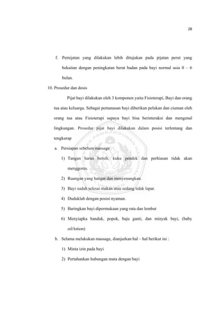 28 

 



        f. Pemijatan yang dilakukan lebih ditujukan pada pijatan perut yang

            bekaitan dengan peningkatan berat badan pada bayi normal usia 0 – 6

            bulan.

    10. Prosedur dan dosis

              Pijat bayi dilakukan oleh 3 komponen yaitu Fisioterapi, Bayi dan orang

       tua atau keluarga. Sebagai pemanasan bayi diberikan pelukan dan ciuman oleh

       orang tua atau Fisioterapi supaya bayi bisa berinteraksi dan mengenal

       lingkungan. Prosedur pijat bayi dilakukan dalam posisi terlentang dan

       tengkurap

       a. Persiapan sebelum massage

           1) Tangan harus bersih, kuku pendek dan perhiasan tidak akan

               menggores.

           2) Ruangan yang hangat dan menyenangkan.

           3) Bayi sudah selesai makan atau sedang tidak lapar.

           4) Duduklah dengan posisi nyaman.

           5) Baringkan bayi dipermukaan yang rata dan lembut

           6) Menyiapka handuk, popok, baju ganti, dan minyak bayi, (baby

               oil/lotion)

        b. Selama melakukan massage, dianjurkan hal – hal berikut ini :

           1) Minta izin pada bayi

           2) Pertahankan hubungan mata dengan bayi




 
 