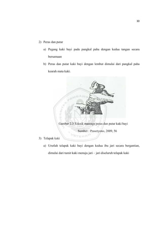 30 

 



    2) Peras dan putar

       a) Pegang kaki bayi pada pangkal paha dengan kedua tangan secara

           bersamaan

       b) Peras dan putar kaki bayi dengan lembut dimulai dari pangkal paha

           kearah mata kaki.




                   Gambar 2.3 Teknik massage peras dan putar kaki bayi

                                  Sumber : Prasetyono, 2009, 56

    3) Telapak kaki

       a) Urutlah telapak kaki bayi dengan kedua ibu jari secara bergantian,

           dimulai dari tumit kaki menuju jari – jari diseluruh telapak kaki




 
 