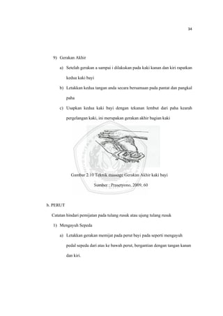 34 

 



      9) Gerakan Akhir

          a) Setelah gerakan a sampai i dilakukan pada kaki kanan dan kiri rapatkan

               kedua kaki bayi

          b) Letakkan kedua tangan anda secara bersamaan pada pantat dan pangkal

               paha

          c) Usapkan kedua kaki bayi dengan tekanan lembut dari paha kearah

               pergelangan kaki, ini merupakan gerakan akhir bagian kaki




                 Gambar 2.10 Teknik massage Gerakan Akhir kaki bayi

                              Sumber : Prasetyono, 2009, 60



    b. PERUT

      Catatan hindari pemijatan pada tulang rusuk atau ujung tulang rusuk

      1) Mengayuh Sepeda

          a) Letakkan gerakan memijat pada perut bayi pada seperti mengayuh

               pedal sepeda dari atas ke bawah perut, bergantian dengan tangan kanan

               dan kiri.




 
 