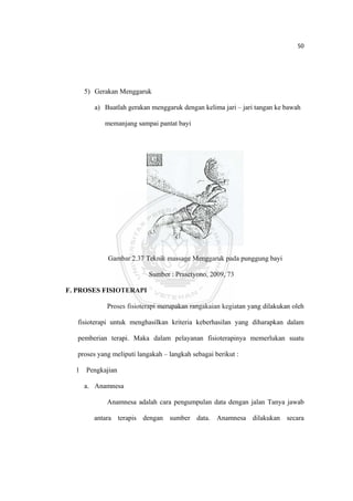 50 

 



      5) Gerakan Menggaruk

         a) Buatlah gerakan menggaruk dengan kelima jari – jari tangan ke bawah

             memanjang sampai pantat bayi




              Gambar 2.37 Teknik massage Menggaruk pada punggung bayi

                             Sumber : Prasetyono, 2009, 73

F. PROSES FISIOTERAPI

              Proses fisioterapi merupakan rangakaian kegiatan yang dilakukan oleh

    fisioterapi untuk menghasilkan kriteria keberhasilan yang diharapkan dalam

    pemberian terapi. Maka dalam pelayanan fisioterapinya memerlukan suatu

    proses yang meliputi langakah – langkah sebagai berikut :

    1 Pengkajian

      a. Anamnesa

              Anamnesa adalah cara pengumpulan data dengan jalan Tanya jawab

         antara terapis dengan sumber data. Anamnesa dilakukan secara



 
 